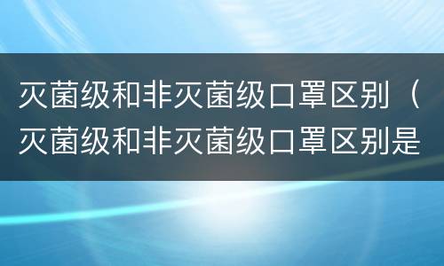 灭菌级和非灭菌级口罩区别（灭菌级和非灭菌级口罩区别是什么）