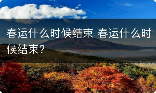 春运什么时候结束 春运什么时候结束?