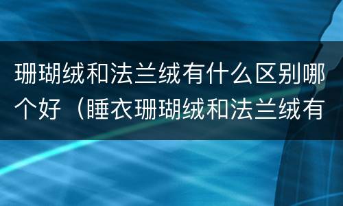 珊瑚绒和法兰绒有什么区别哪个好（睡衣珊瑚绒和法兰绒有什么区别哪个好）