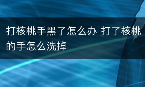 打核桃手黑了怎么办 打了核桃的手怎么洗掉