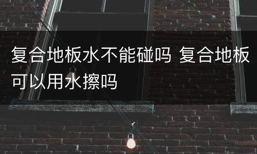 复合地板水不能碰吗 复合地板可以用水擦吗