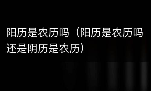 阳历是农历吗（阳历是农历吗还是阴历是农历）