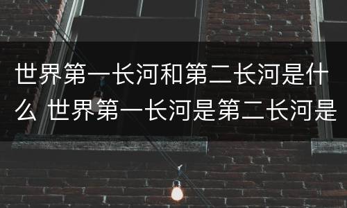 世界第一长河和第二长河是什么 世界第一长河是第二长河是
