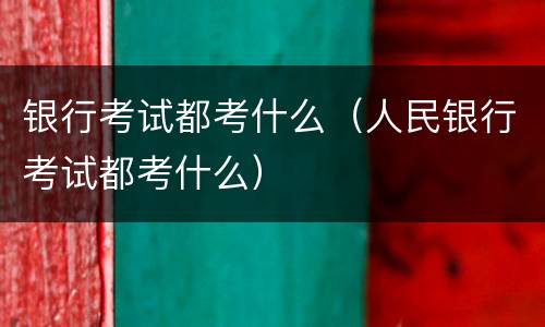 银行考试都考什么（人民银行考试都考什么）