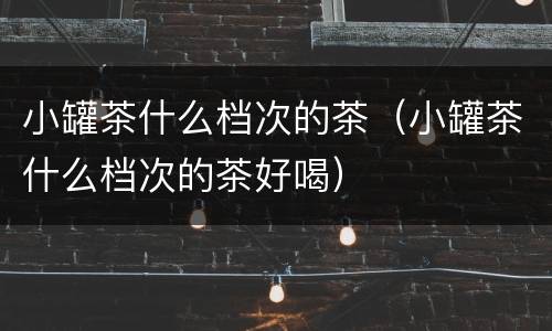 小罐茶什么档次的茶（小罐茶什么档次的茶好喝）