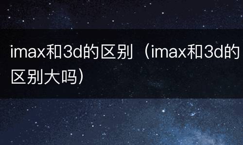 imax和3d的区别（imax和3d的区别大吗）