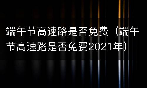 端午节高速路是否免费（端午节高速路是否免费2021年）