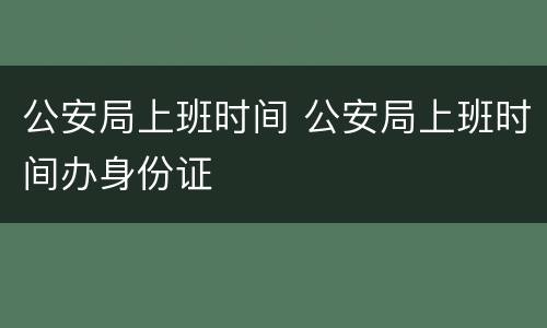 公安局上班时间 公安局上班时间办身份证