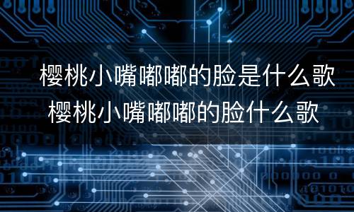 ​樱桃小嘴嘟嘟的脸是什么歌 ​樱桃小嘴嘟嘟的脸什么歌