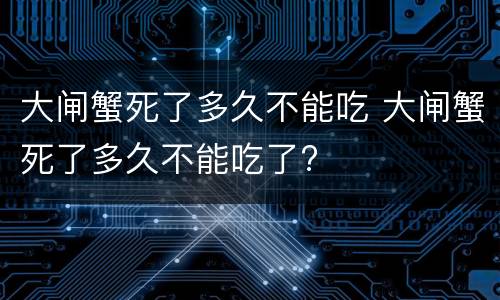 大闸蟹死了多久不能吃 大闸蟹死了多久不能吃了?