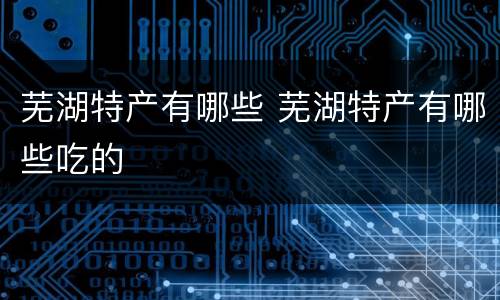 芜湖特产有哪些 芜湖特产有哪些吃的
