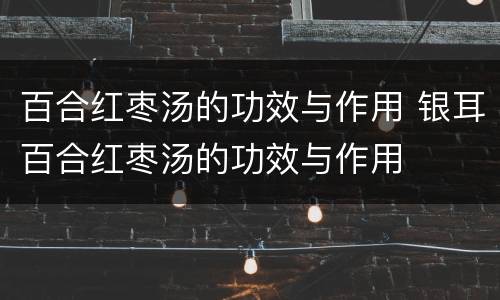百合红枣汤的功效与作用 银耳百合红枣汤的功效与作用