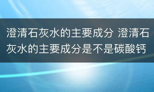 澄清石灰水的主要成分 澄清石灰水的主要成分是不是碳酸钙