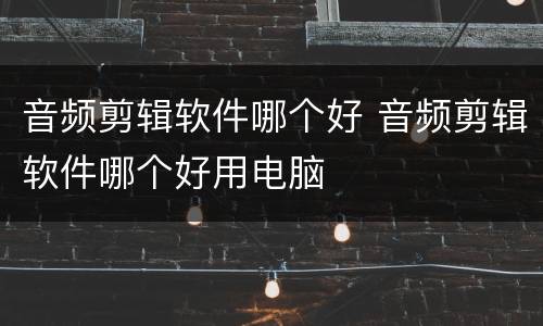 音频剪辑软件哪个好 音频剪辑软件哪个好用电脑
