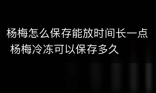 杨梅怎么保存能放时间长一点 杨梅冷冻可以保存多久
