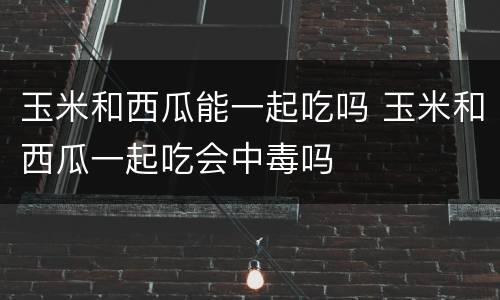 玉米和西瓜能一起吃吗 玉米和西瓜一起吃会中毒吗