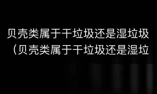 贝壳类属于干垃圾还是湿垃圾（贝壳类属于干垃圾还是湿垃圾分类）