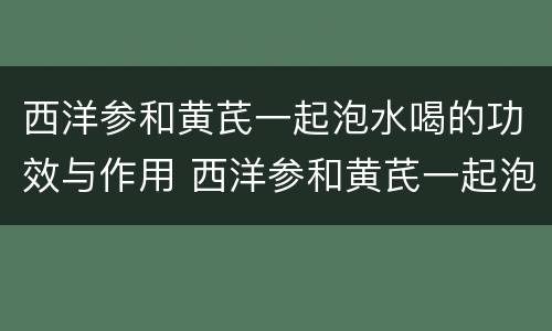 西洋参和黄芪一起泡水喝的功效与作用 西洋参和黄芪一起泡水喝有什么功效
