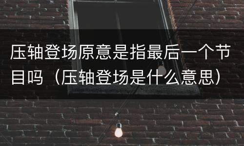 压轴登场原意是指最后一个节目吗（压轴登场是什么意思）