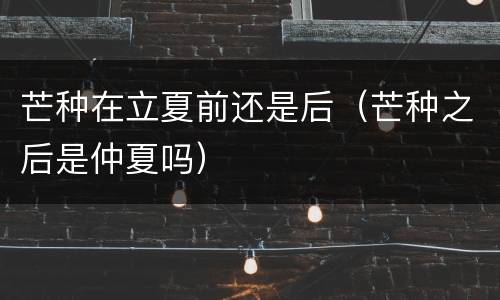芒种在立夏前还是后（芒种之后是仲夏吗）