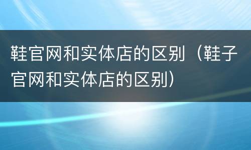 鞋官网和实体店的区别（鞋子官网和实体店的区别）