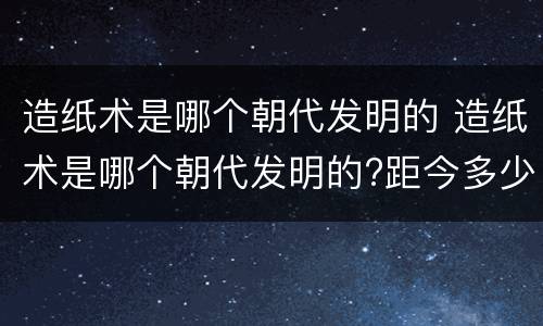 造纸术是哪个朝代发明的 造纸术是哪个朝代发明的?距今多少年