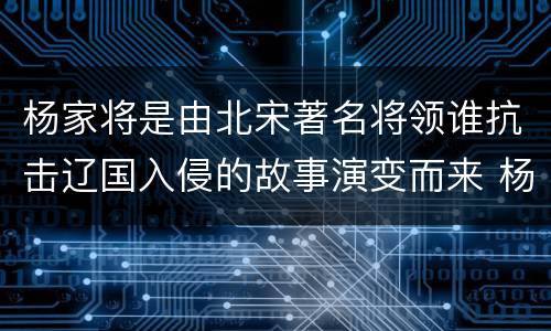 杨家将是由北宋著名将领谁抗击辽国入侵的故事演变而来 杨家将是由谁的故事演变而来