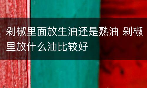 剁椒里面放生油还是熟油 剁椒里放什么油比较好