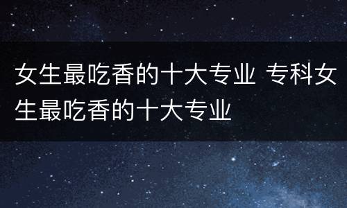 女生最吃香的十大专业 专科女生最吃香的十大专业