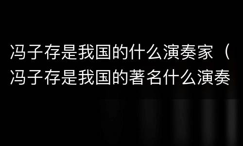 冯子存是我国的什么演奏家（冯子存是我国的著名什么演奏家）