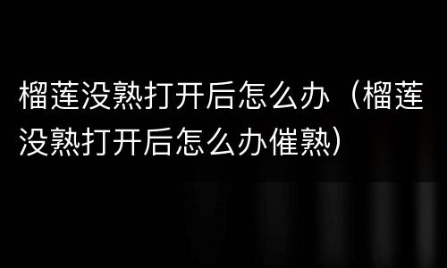 榴莲没熟打开后怎么办（榴莲没熟打开后怎么办催熟）