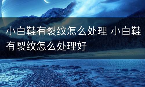 小白鞋有裂纹怎么处理 小白鞋有裂纹怎么处理好