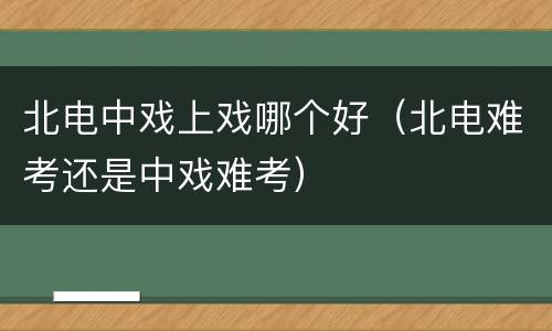 北电中戏上戏哪个好（北电难考还是中戏难考）