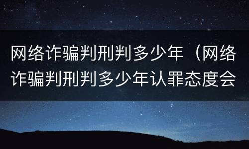 网络诈骗判刑判多少年（网络诈骗判刑判多少年认罪态度会减少吗）