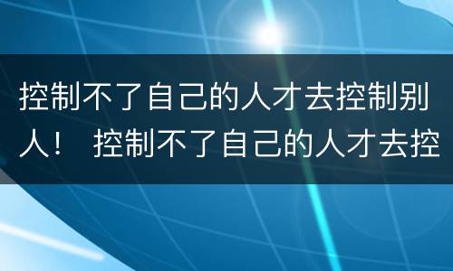 控制不了自己的人才去控制别人！ 控制不了自己的人才去控制别人的成语