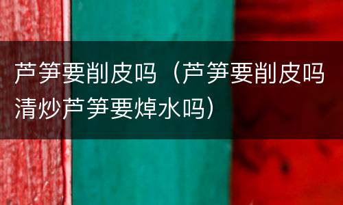 芦笋要削皮吗（芦笋要削皮吗清炒芦笋要焯水吗）