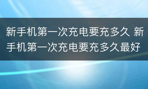 新手机第一次充电要充多久 新手机第一次充电要充多久最好vivo