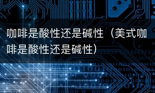咖啡是酸性还是碱性（美式咖啡是酸性还是碱性）