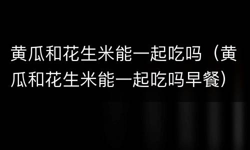 黄瓜和花生米能一起吃吗（黄瓜和花生米能一起吃吗早餐）
