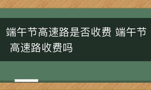端午节高速路是否收费 端午节 高速路收费吗