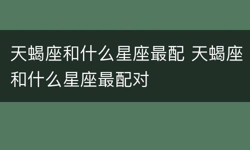 天蝎座和什么星座最配 天蝎座和什么星座最配对