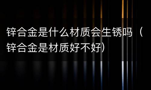 锌合金是什么材质会生锈吗（锌合金是材质好不好）