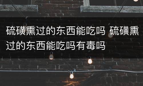 硫磺熏过的东西能吃吗 硫磺熏过的东西能吃吗有毒吗