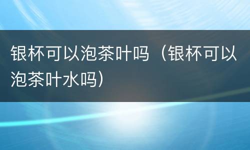 银杯可以泡茶叶吗（银杯可以泡茶叶水吗）