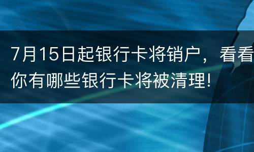 7月15日起银行卡将销户，看看你有哪些银行卡将被清理!