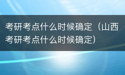 考研考点什么时候确定（山西考研考点什么时候确定）