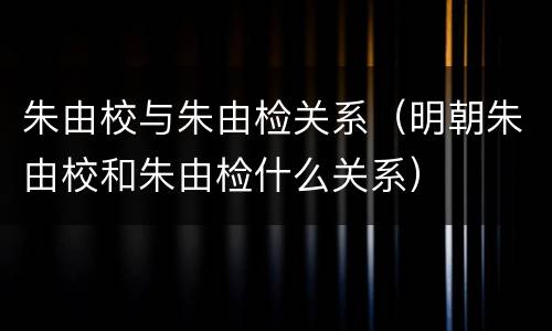 朱由校与朱由检关系（明朝朱由校和朱由检什么关系）