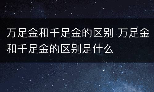 万足金和千足金的区别 万足金和千足金的区别是什么