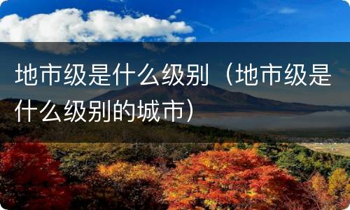 地市级是什么级别（地市级是什么级别的城市）