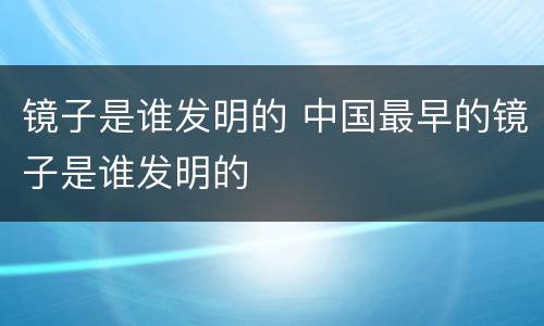 镜子是谁发明的 中国最早的镜子是谁发明的